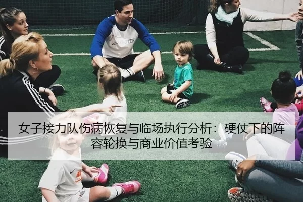 女子接力队伤病恢复与临场执行分析：硬仗下的阵容轮换与商业价值考验