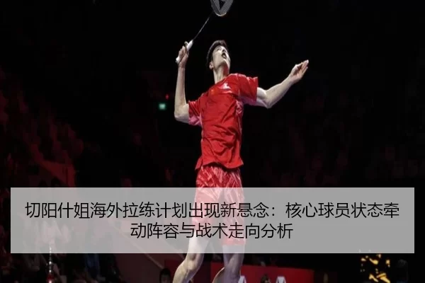 切阳什姐海外拉练计划出现新悬念：核心球员状态牵动阵容与战术走向分析