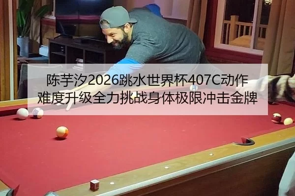 陈芋汐2026跳水世界杯407C动作难度升级全力挑战身体极限冲击金牌